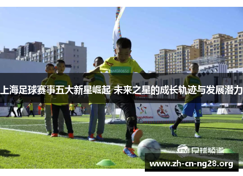 上海足球赛事五大新星崛起 未来之星的成长轨迹与发展潜力