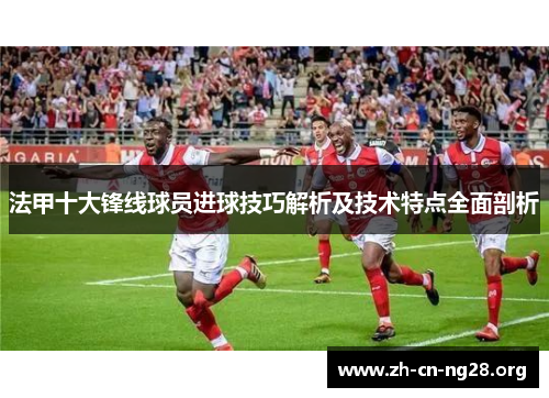 法甲十大锋线球员进球技巧解析及技术特点全面剖析