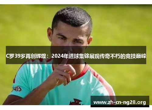 C罗39岁再创辉煌：2024年进球集锦展现传奇不朽的竞技巅峰