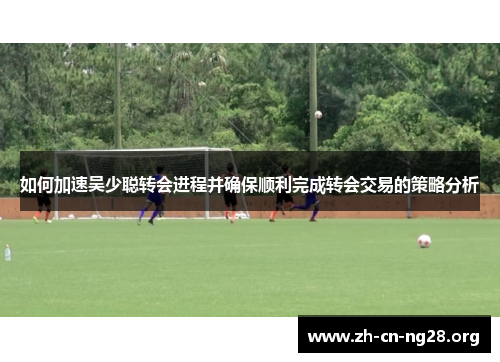 如何加速吴少聪转会进程并确保顺利完成转会交易的策略分析