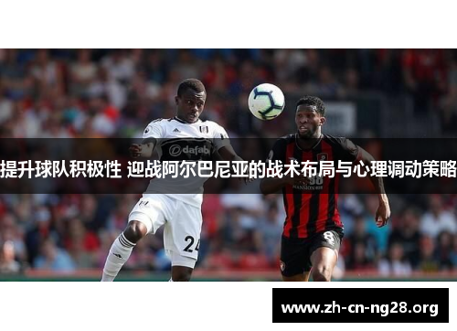 提升球队积极性 迎战阿尔巴尼亚的战术布局与心理调动策略