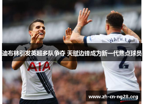 迪布林引发英超多队争夺 天赋边锋成为新一代焦点球员 迪布林引发英超多队争夺 天赋边锋成为新一代焦点球员