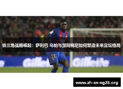 铁三角战略崛起:萨利巴 乌帕与楚阿梅尼如何塑造未来足坛格局