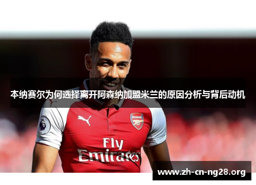 本纳赛尔为何选择离开阿森纳加盟米兰的原因分析与背后动机