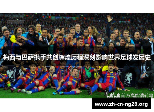 梅西与巴萨携手共创辉煌历程深刻影响世界足球发展史